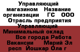 Управляющий магазином › Название организации ­ "ГС", ООО › Отрасль предприятия ­ Управляющий › Минимальный оклад ­ 35 000 - Все города Работа » Вакансии   . Марий Эл респ.,Йошкар-Ола г.